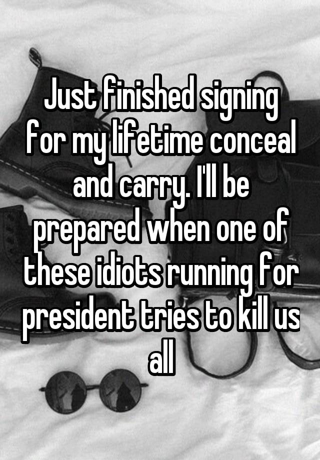 Just finished signing for my lifetime conceal and carry. I'll be prepared when one of these idiots running for president tries to kill us all