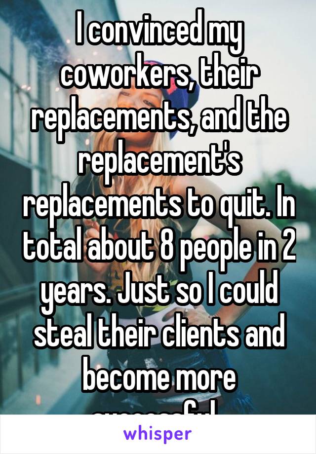 I convinced my coworkers, their replacements, and the replacement's replacements to quit. In total about 8 people in 2 years. Just so I could steal their clients and become more successful. 