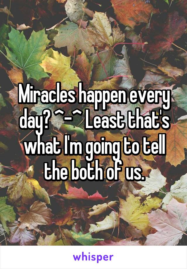 Miracles happen every day? ^-^ Least that's what I'm going to tell the both of us.