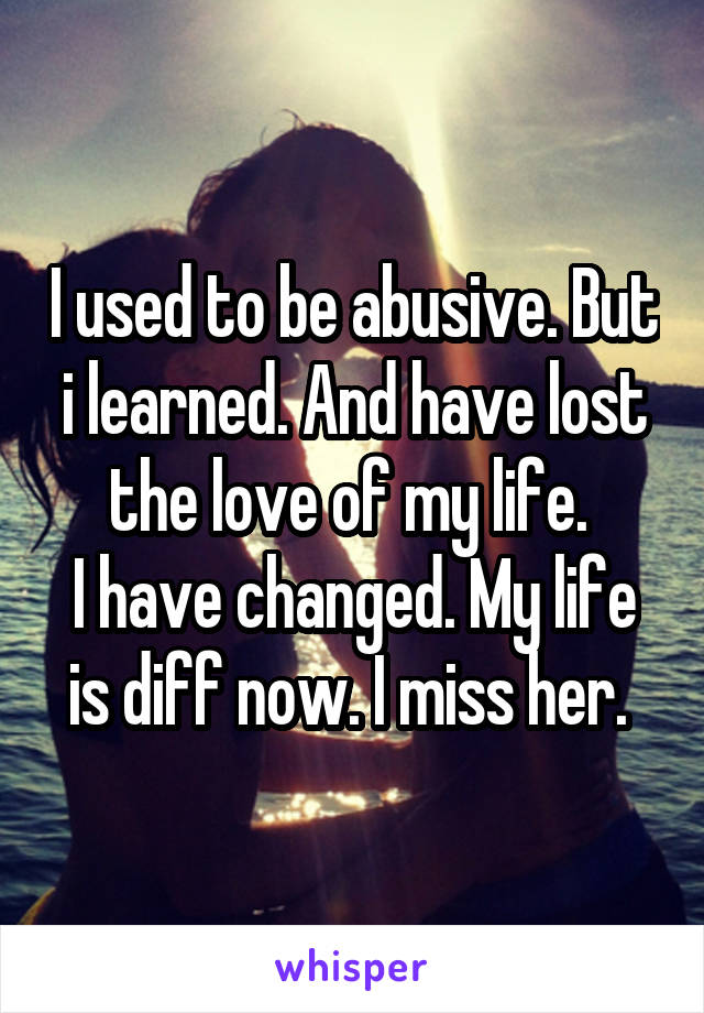 I used to be abusive. But i learned. And have lost the love of my life. 
I have changed. My life is diff now. I miss her. 