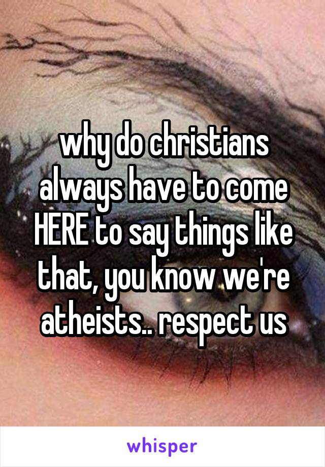 why do christians always have to come HERE to say things like that, you know we're atheists.. respect us