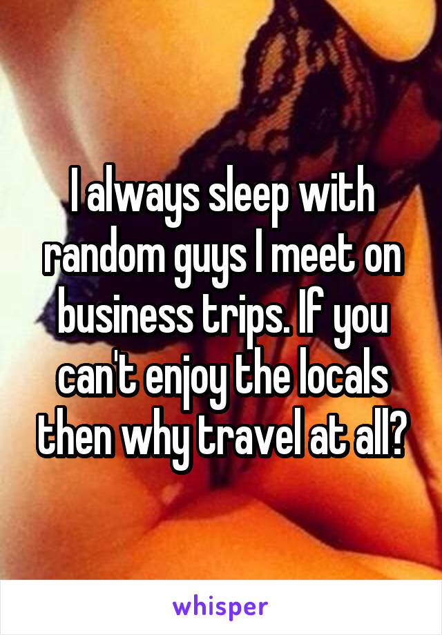 I always sleep with random guys I meet on business trips. If you can't enjoy the locals then why travel at all?