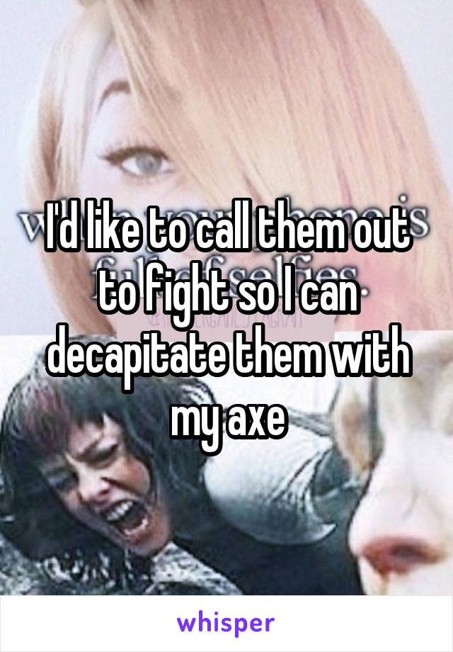 I'd like to call them out to fight so I can decapitate them with my axe