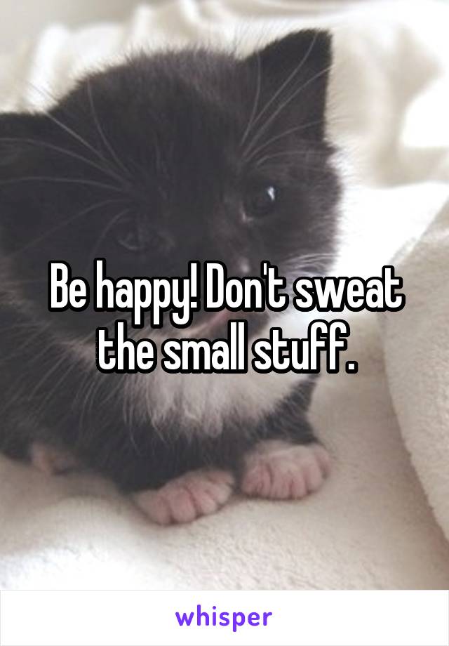 Be happy! Don't sweat the small stuff.