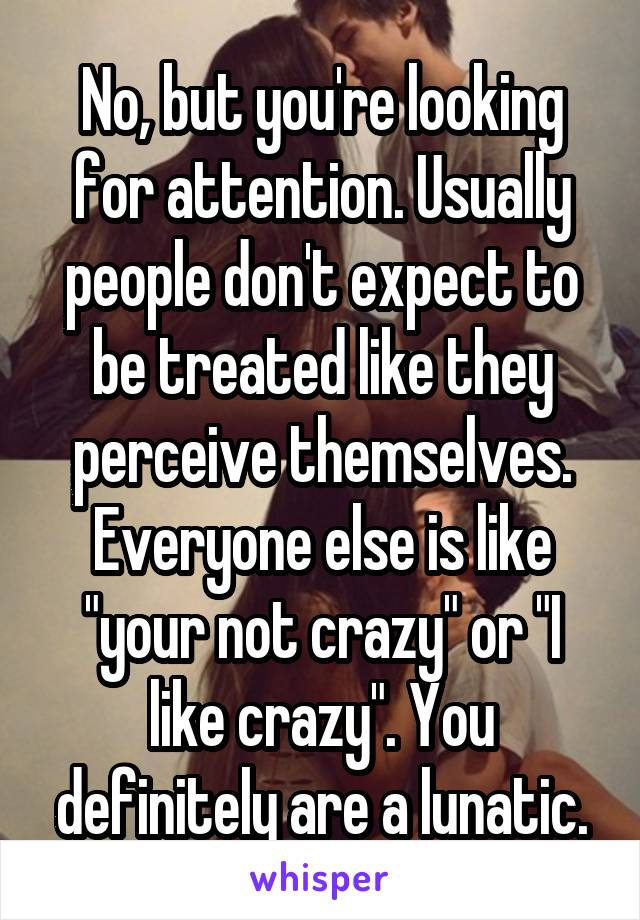 No, but you're looking for attention. Usually people don't expect to be treated like they perceive themselves. Everyone else is like "your not crazy" or "I like crazy". You definitely are a lunatic.