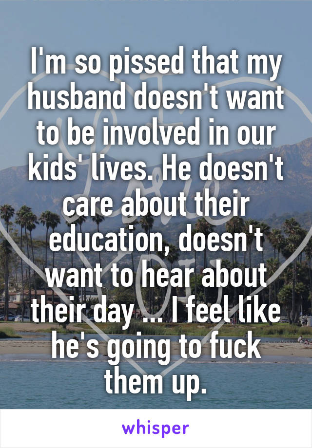 I'm so pissed that my husband doesn't want to be involved in our kids' lives. He doesn't care about their education, doesn't want to hear about their day ... I feel like he's going to fuck them up.