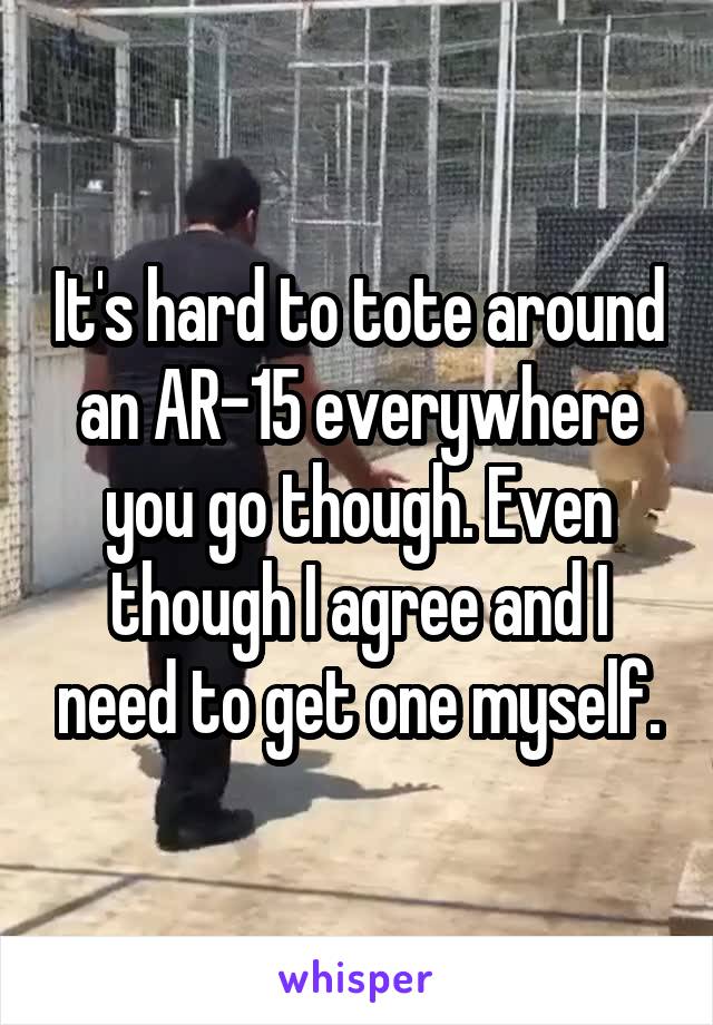 It's hard to tote around an AR-15 everywhere you go though. Even though I agree and I need to get one myself.