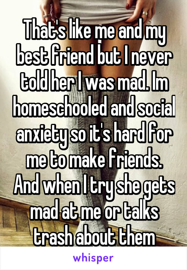 That's like me and my best friend but I never told her I was mad. Im homeschooled and social anxiety so it's hard for me to make friends. And when I try she gets mad at me or talks trash about them