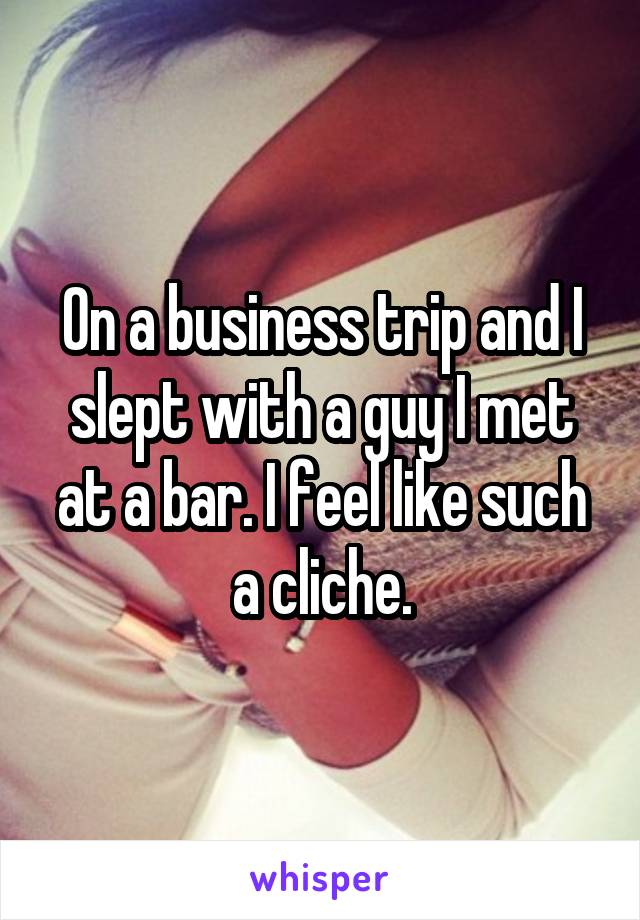 On a business trip and I slept with a guy I met at a bar. I feel like such a cliche.