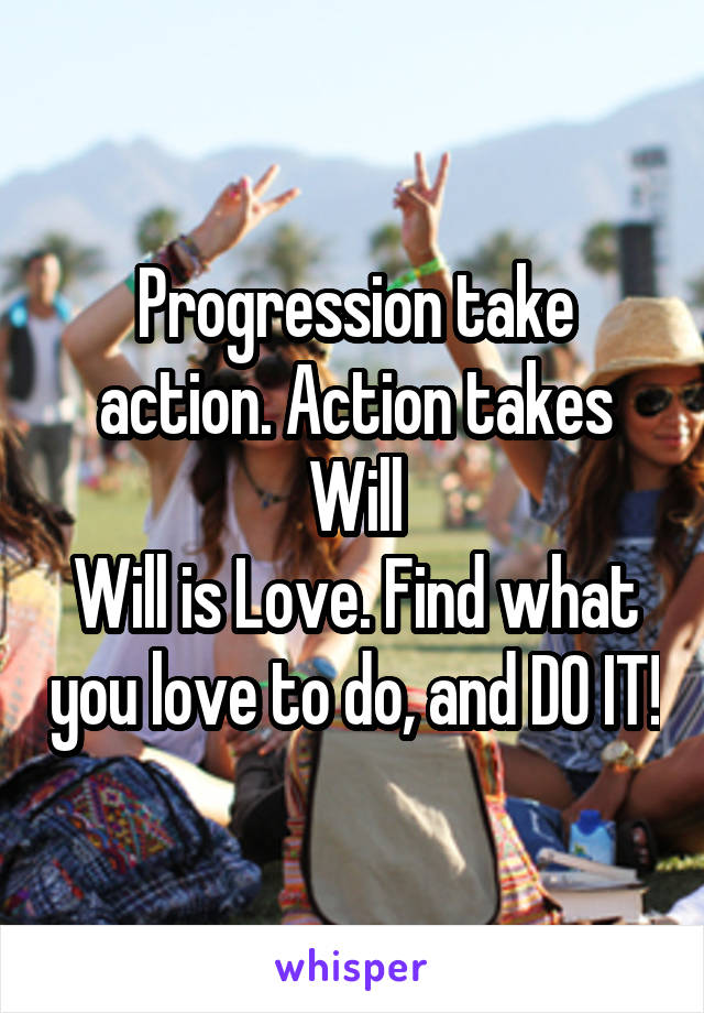 Progression take action. Action takes Will
Will is Love. Find what you love to do, and DO IT!