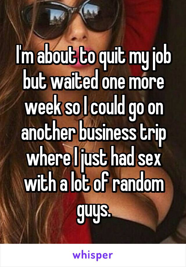 I'm about to quit my job but waited one more week so I could go on another business trip where I just had sex with a lot of random guys.