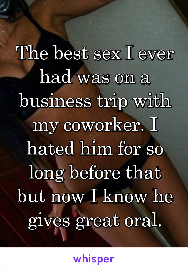 The best sex I ever had was on a business trip with my coworker. I hated him for so long before that but now I know he gives great oral.