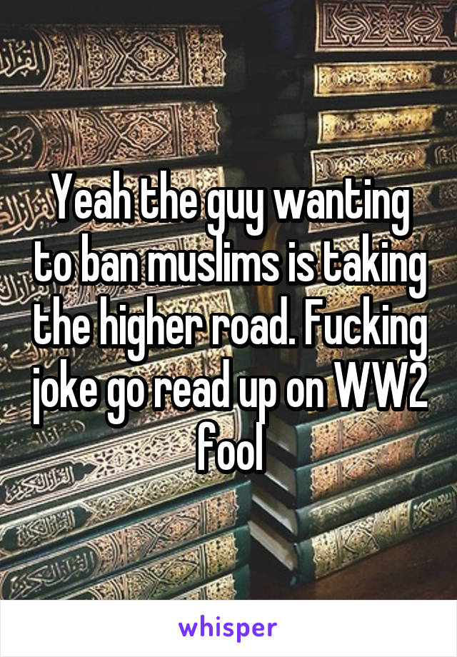 Yeah the guy wanting to ban muslims is taking the higher road. Fucking joke go read up on WW2 fool