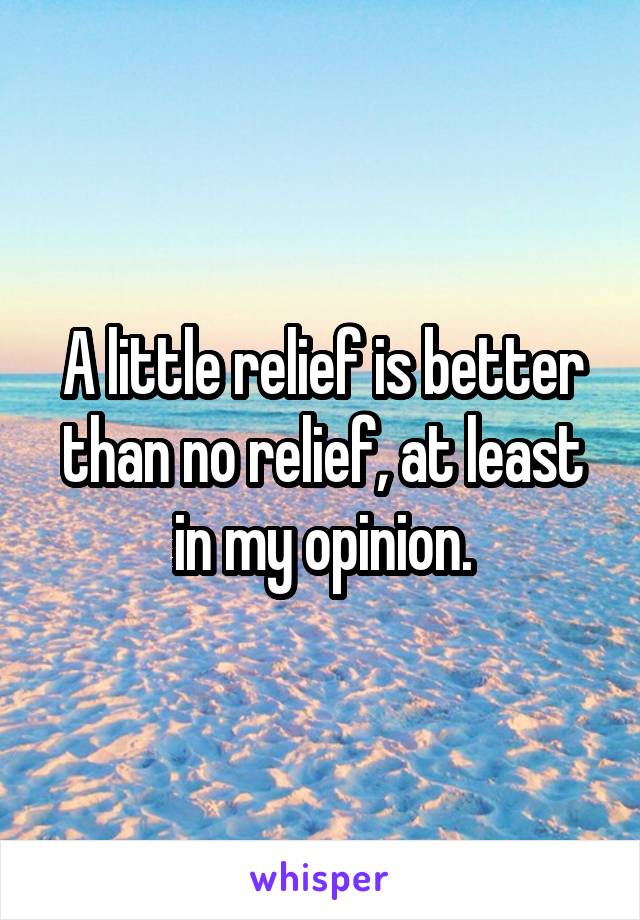 A little relief is better than no relief, at least in my opinion.