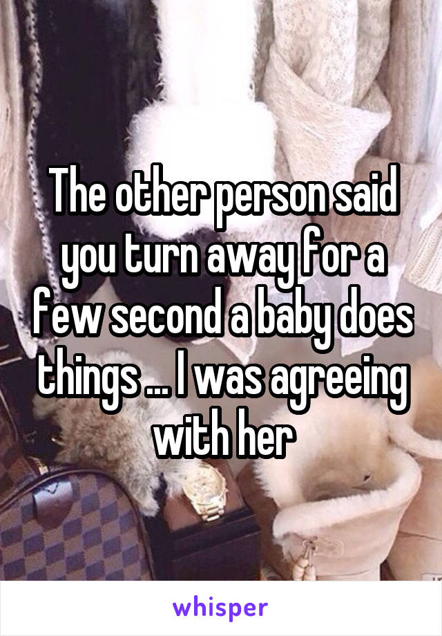 The other person said you turn away for a few second a baby does things ... I was agreeing with her