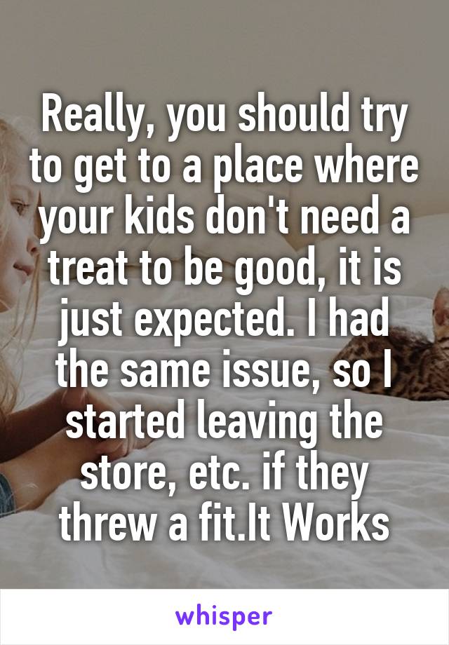 Really, you should try to get to a place where your kids don't need a treat to be good, it is just expected. I had the same issue, so I started leaving the store, etc. if they threw a fit.It Works