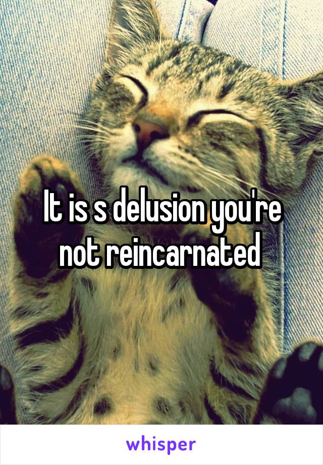 It is s delusion you're not reincarnated 