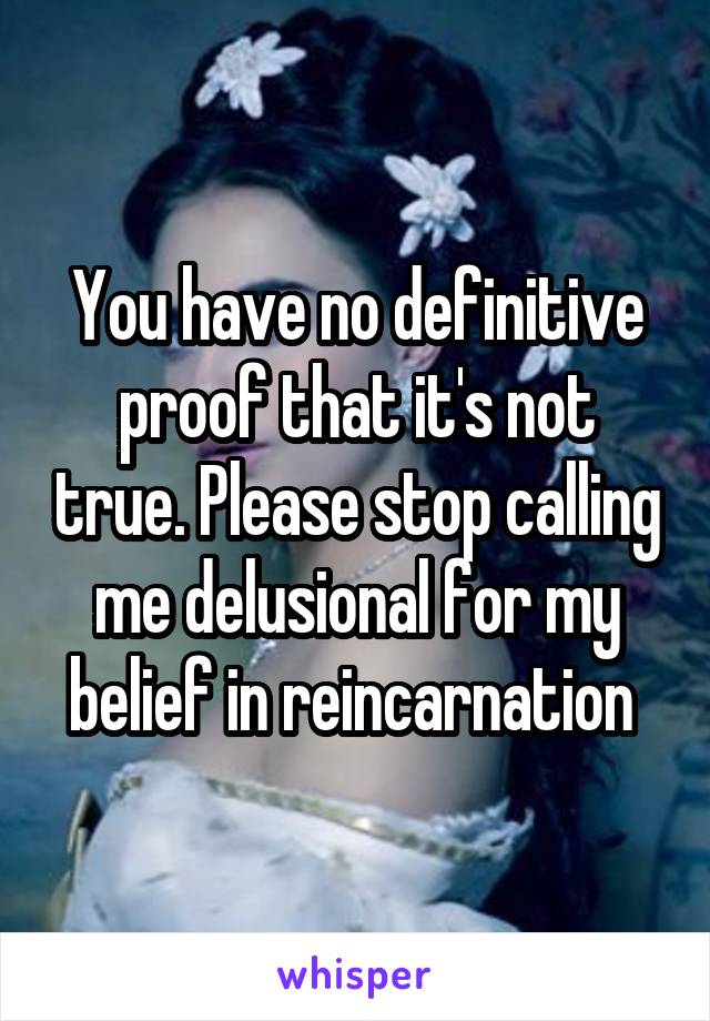 You have no definitive proof that it's not true. Please stop calling me delusional for my belief in reincarnation 