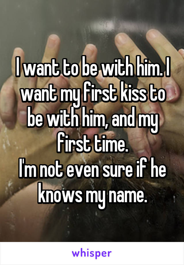 I want to be with him. I want my first kiss to be with him, and my first time.
I'm not even sure if he knows my name.