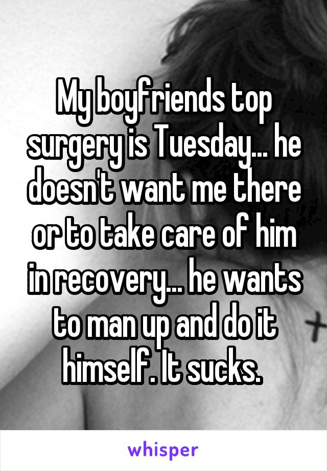 My boyfriends top surgery is Tuesday... he doesn't want me there or to take care of him in recovery... he wants to man up and do it himself. It sucks. 