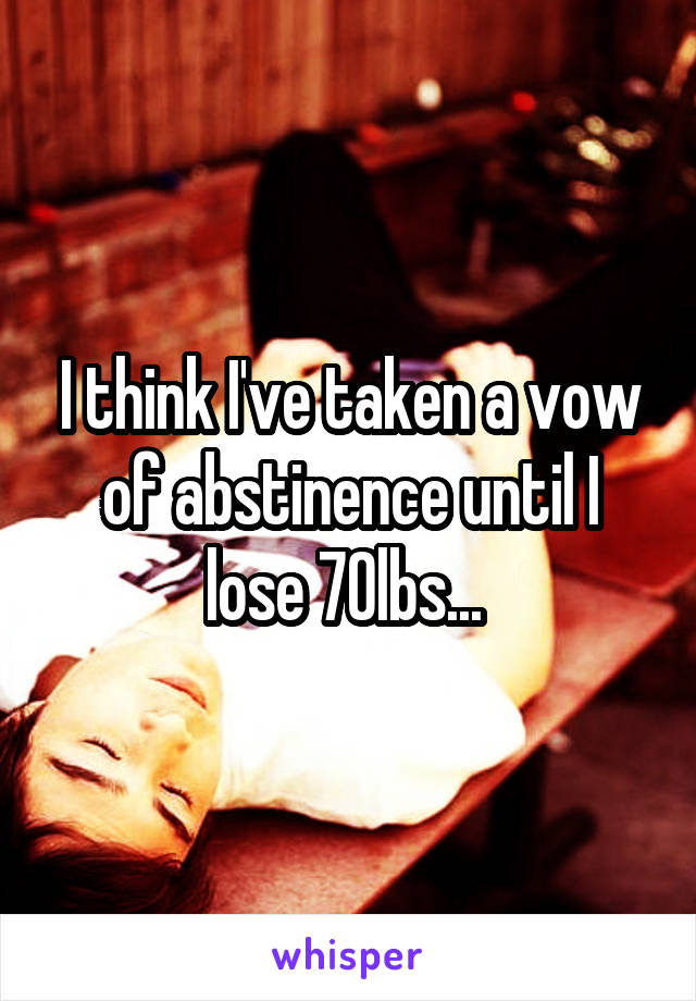 I think I've taken a vow of abstinence until I lose 70lbs... 