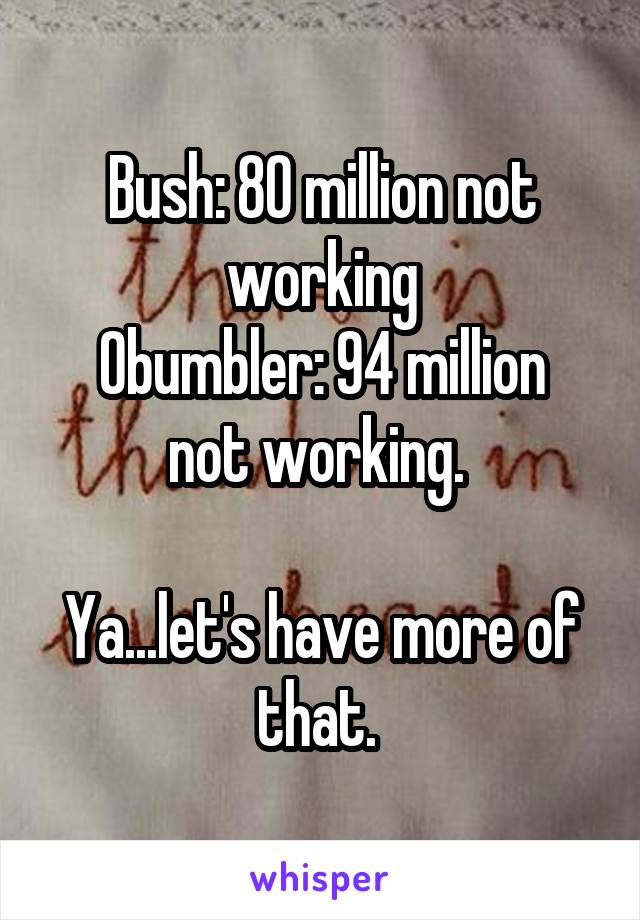 Bush: 80 million not working
Obumbler: 94 million not working. 

Ya...let's have more of that. 