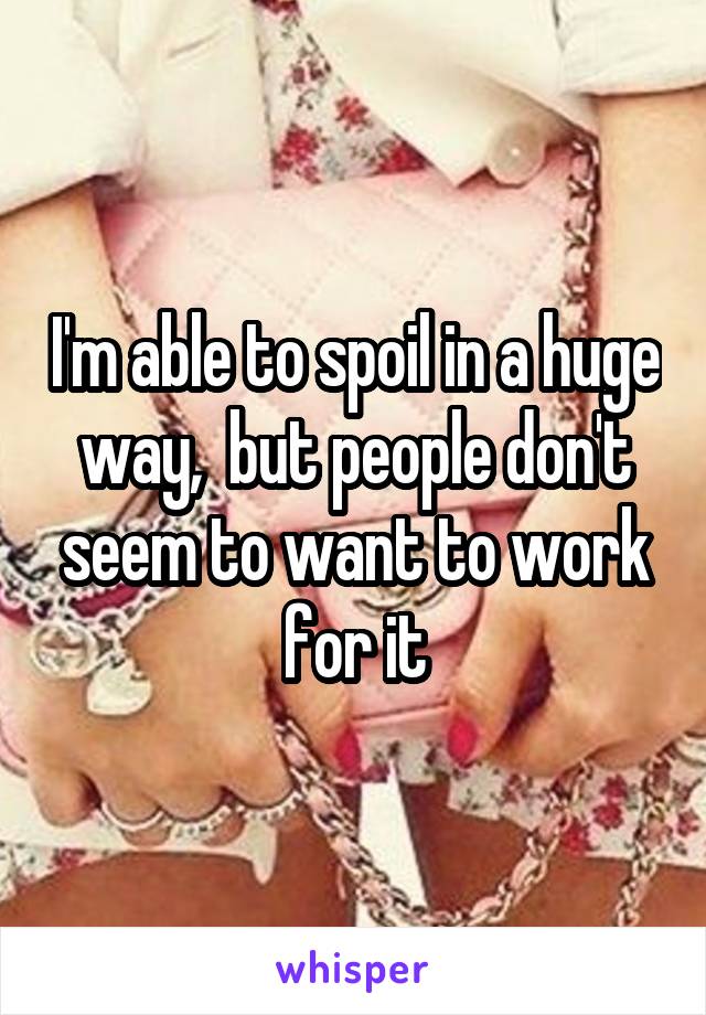I'm able to spoil in a huge way,  but people don't seem to want to work for it