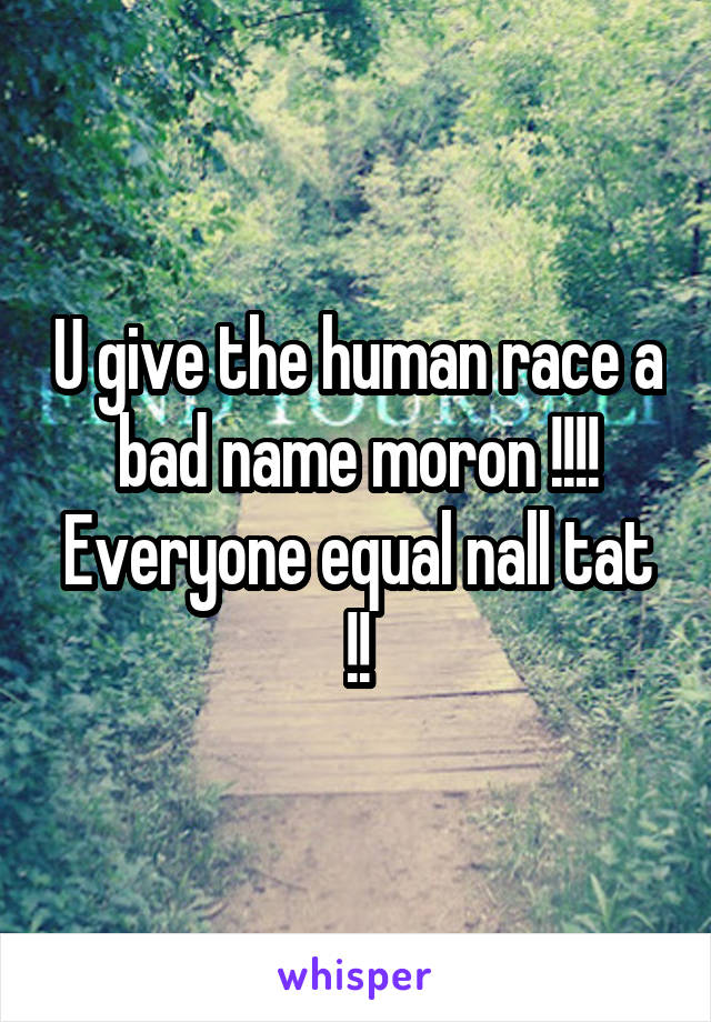 U give the human race a bad name moron !!!! Everyone equal nall tat !!