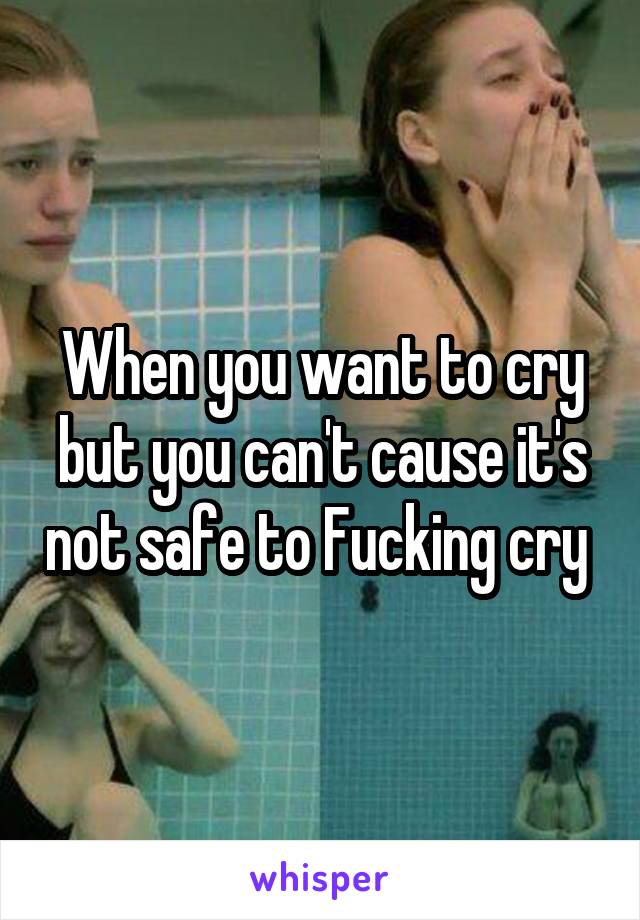 When you want to cry but you can't cause it's not safe to Fucking cry 
