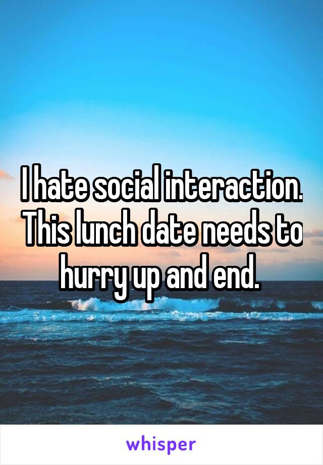 I hate social interaction. This lunch date needs to hurry up and end. 