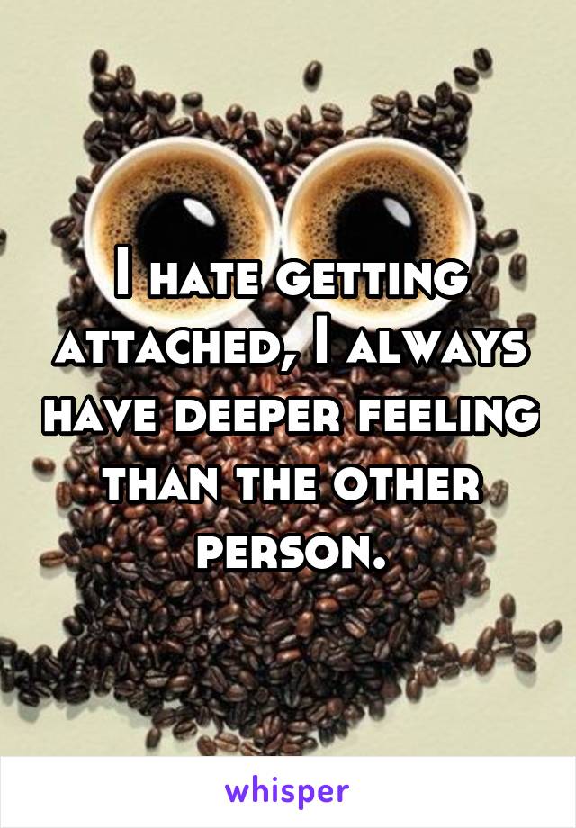 I hate getting attached, I always have deeper feeling than the other person.