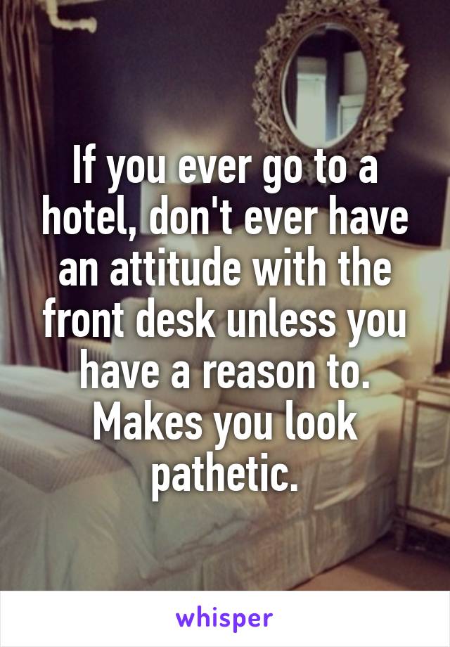 If you ever go to a hotel, don't ever have an attitude with the front desk unless you have a reason to. Makes you look pathetic.