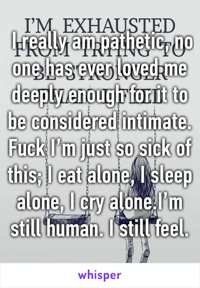  I really am pathetic, no one has ever loved me deeply enough for it to be considered intimate.  Fuck I’m just so sick of this; I eat alone, I sleep alone, I cry alone.I’m still human. I still feel.