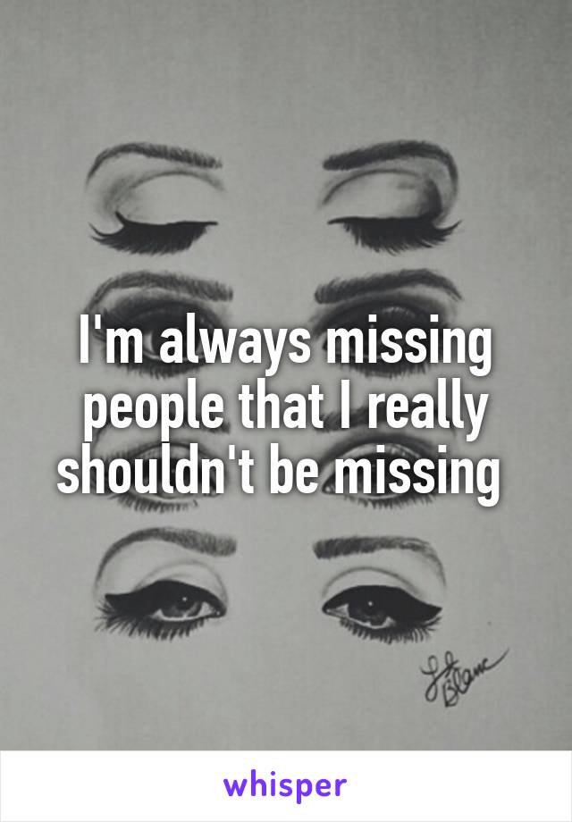 I'm always missing people that I really shouldn't be missing 