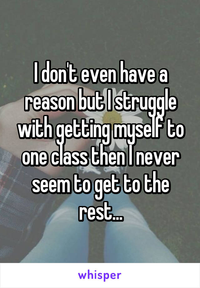 I don't even have a reason but I struggle with getting myself to one class then I never seem to get to the rest...