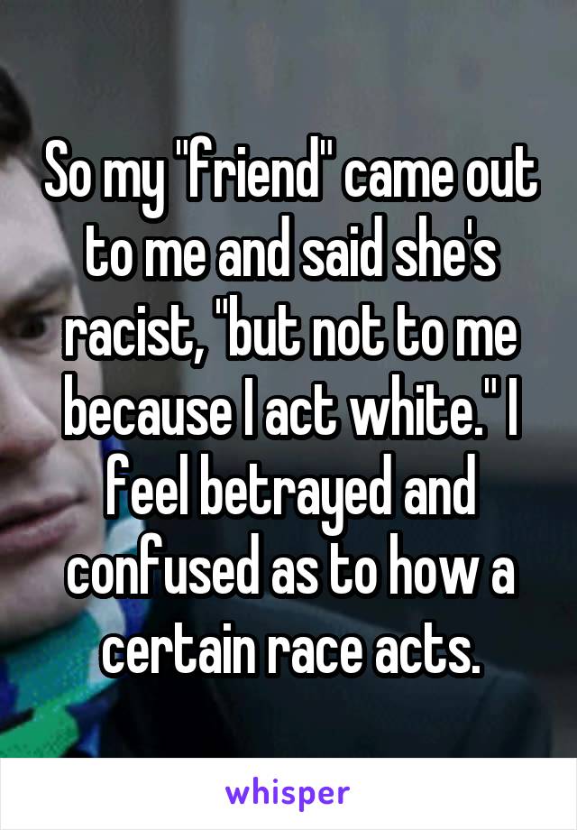 So my "friend" came out to me and said she's racist, "but not to me because I act white." I feel betrayed and confused as to how a certain race acts.