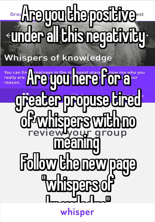 Are you the positive under all this negativity 
Are you here for a greater propuse tired of whispers with no meaning 
Follow the new page "whispers of knowledge"