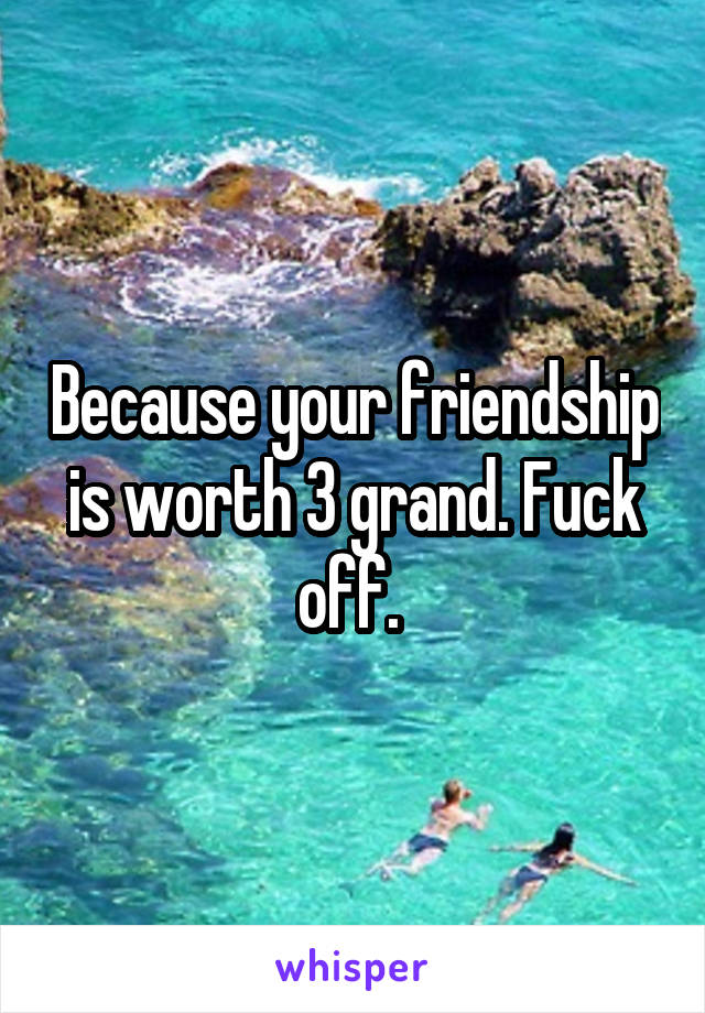 Because your friendship is worth 3 grand. Fuck off. 
