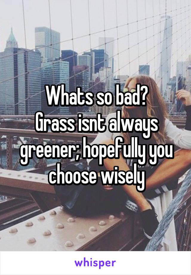 Whats so bad?
Grass isnt always greener; hopefully you choose wisely