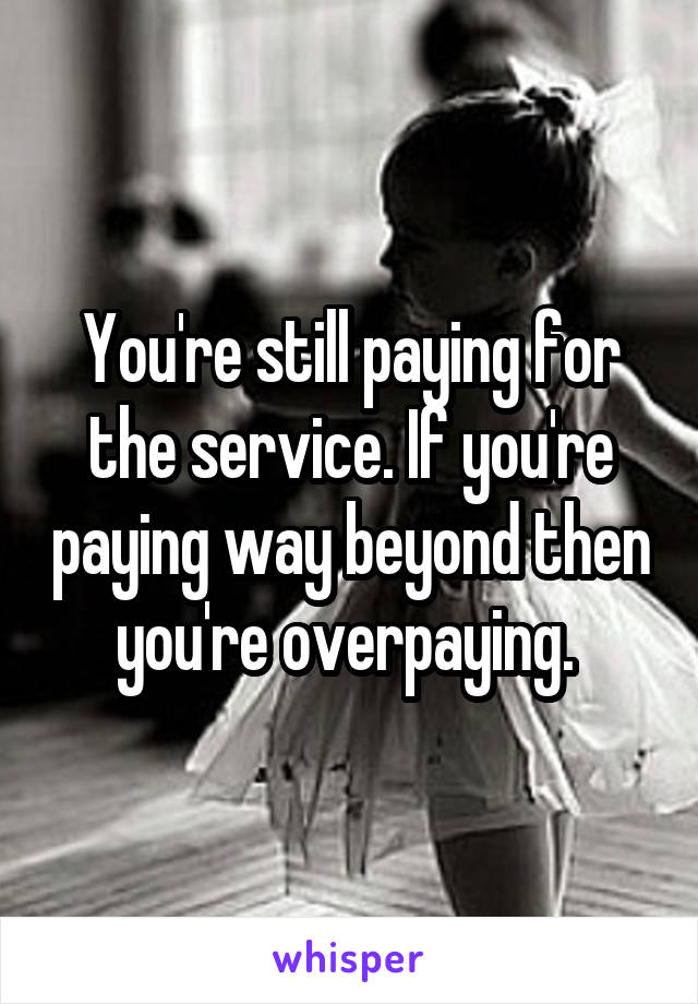 You're still paying for the service. If you're paying way beyond then you're overpaying. 