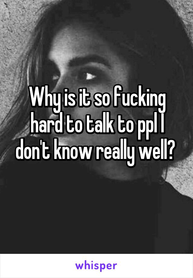 Why is it so fucking hard to talk to ppl I don't know really well? 
