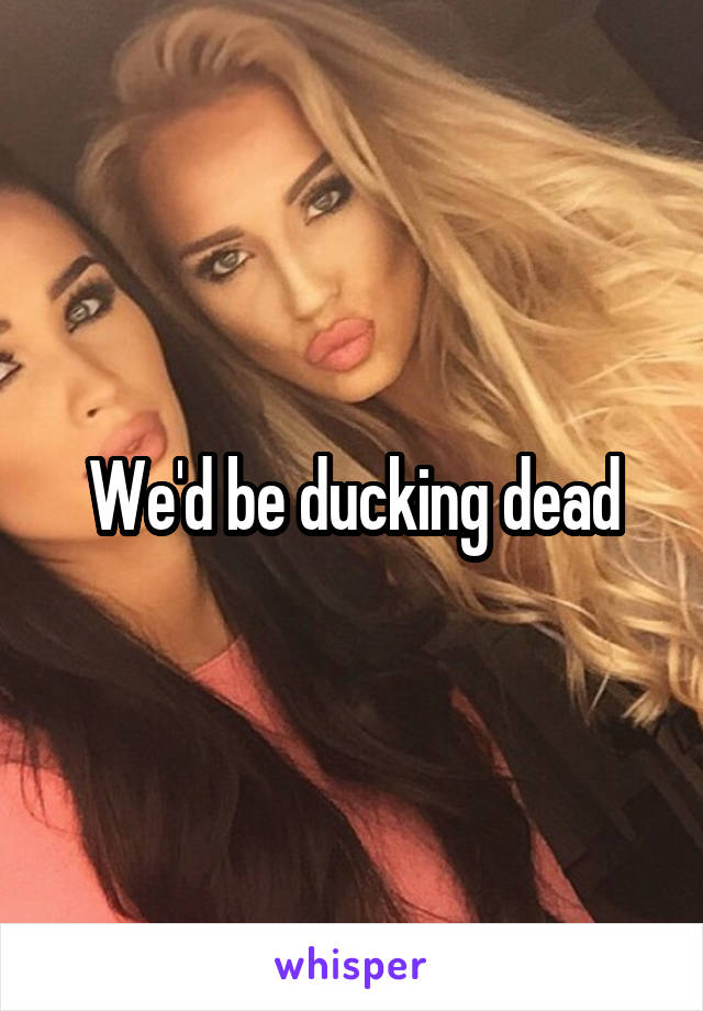 We'd be ducking dead