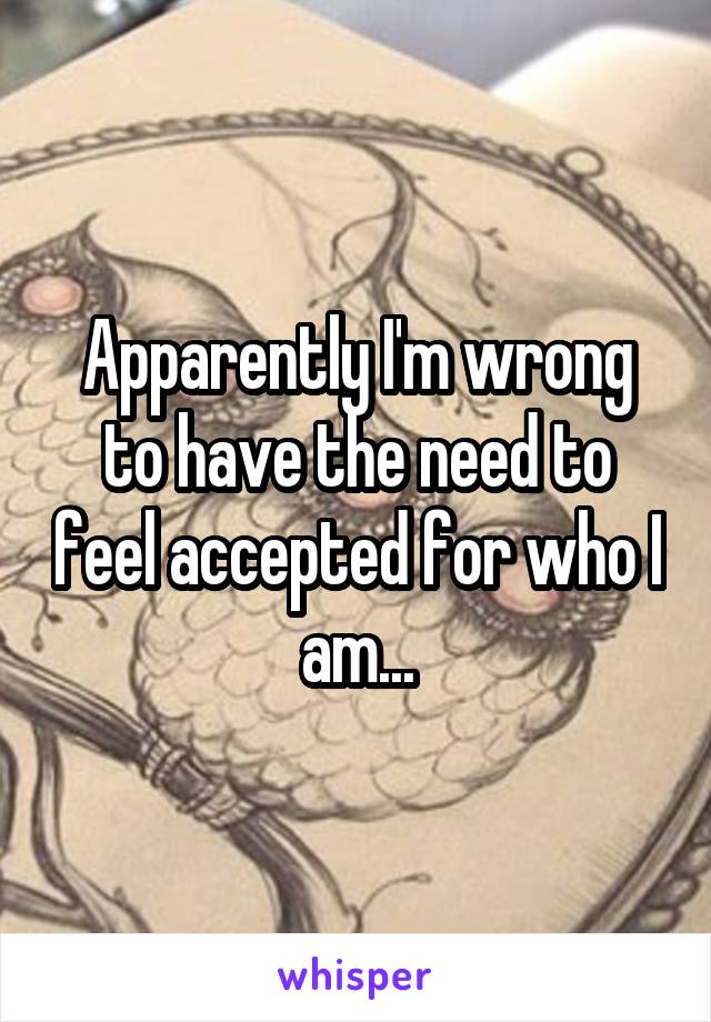 Apparently I'm wrong to have the need to feel accepted for who I am...