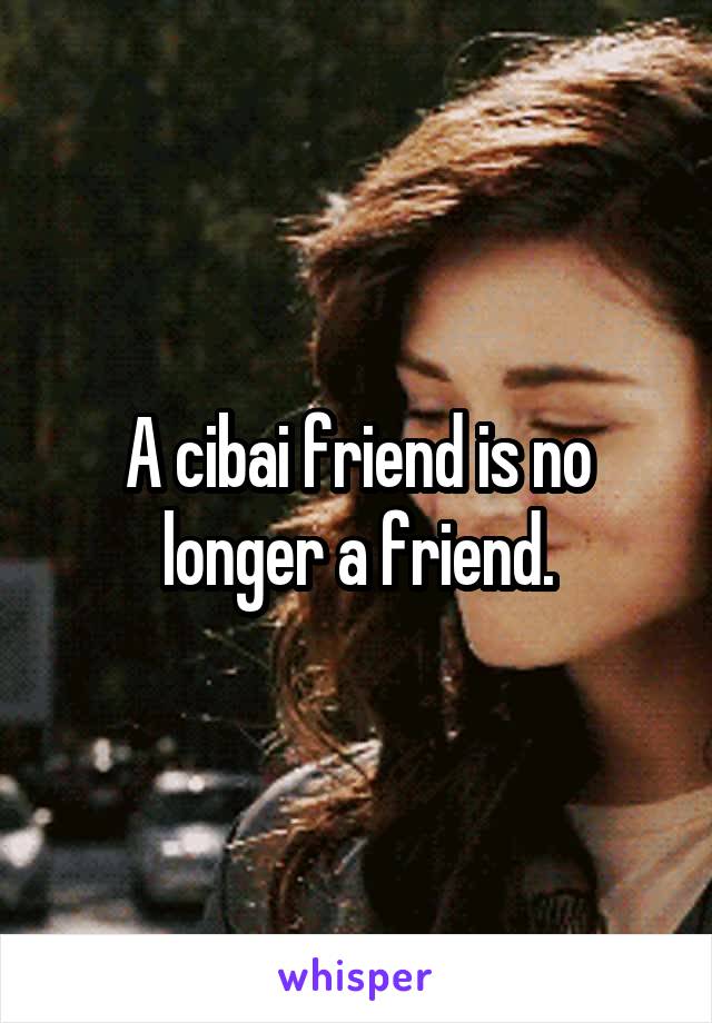 A cibai friend is no longer a friend.