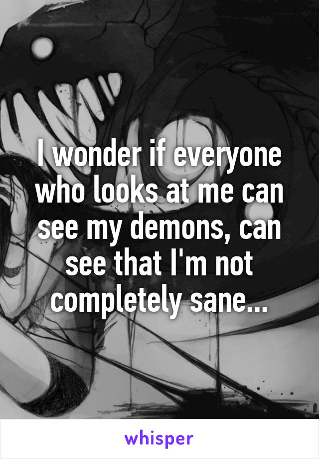 I wonder if everyone who looks at me can see my demons, can see that I'm not completely sane...