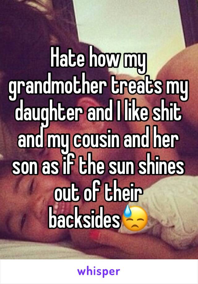 Hate how my grandmother treats my daughter and I like shit and my cousin and her son as if the sun shines out of their backsides😓