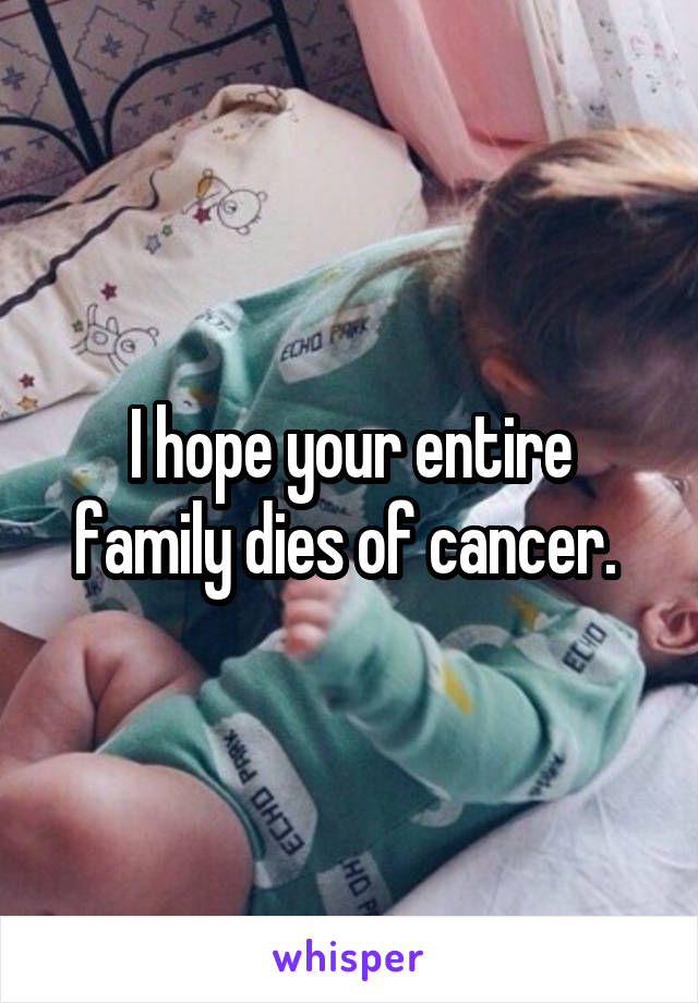 I hope your entire family dies of cancer. 