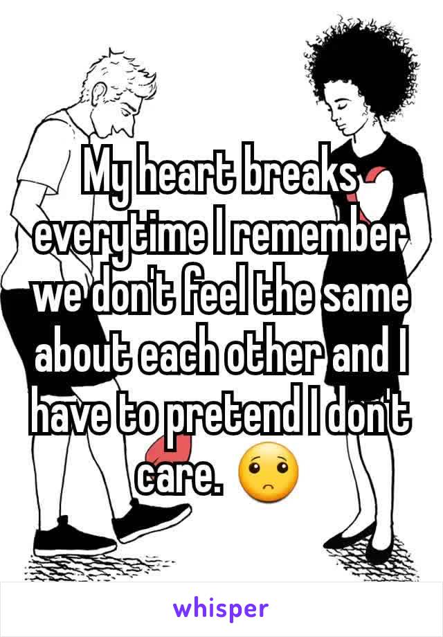 My heart breaks everytime I remember we don't feel the same about each other and I have to pretend I don't care. 🙁