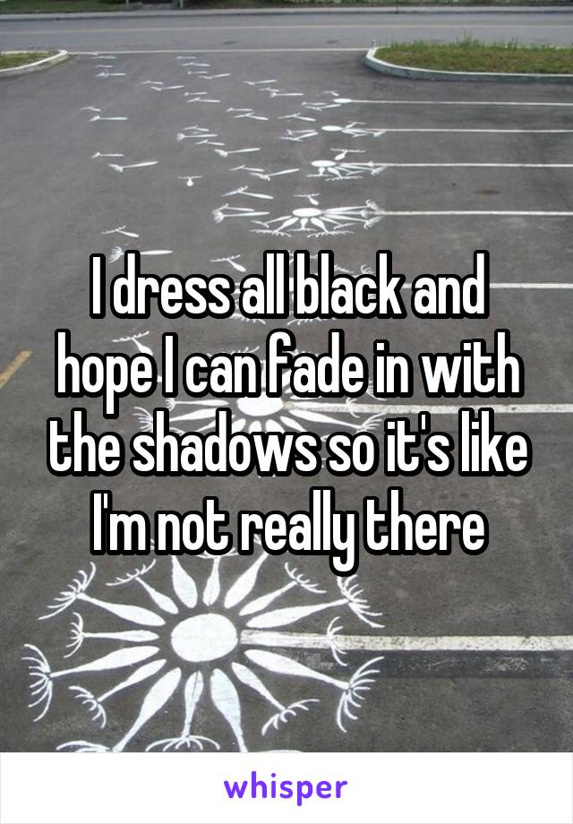 I dress all black and hope I can fade in with the shadows so it's like I'm not really there