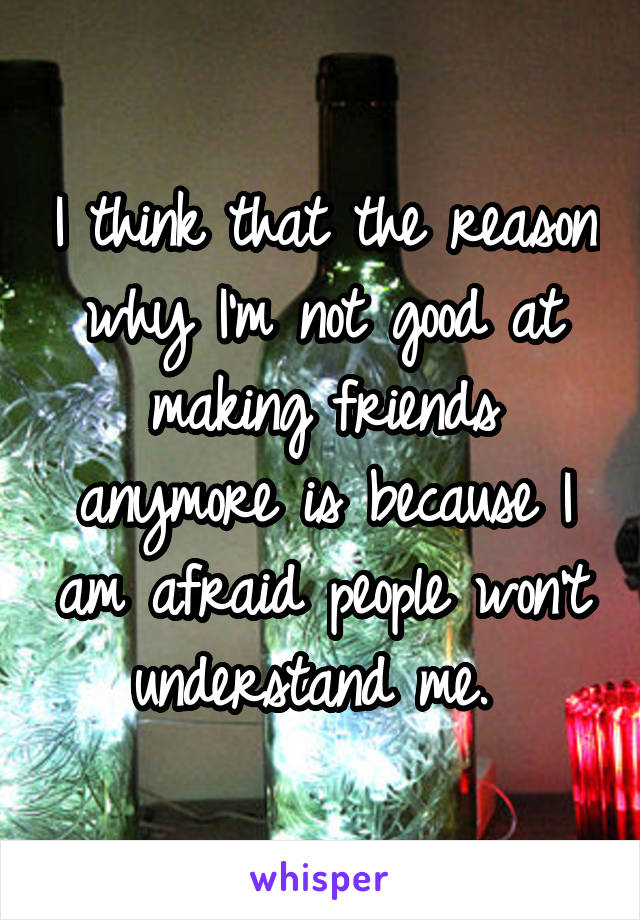I think that the reason why I'm not good at making friends anymore is because I am afraid people won't understand me. 